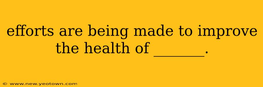 efforts are being made to improve the health of _______. efforts are being made to improve the health of _______.