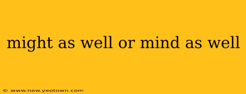 might as well or mind as well