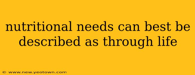 nutritional needs can best be described as through life